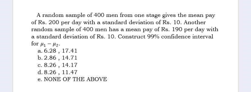 A random sample of 400 men from one stage gives the mean pay
of Rs. 200 per day with a standard deviation of Rs. 10. Another
random sample of 400 men has a mean pay of Rs. 190 per day with
a standard deviation of Rs. 10. Construct 99% confidence interval
for 4-₂.
a. 6.28, 17.41
b. 2.86, 14.71
c. 8.26, 14.17
d. 8.26, 11.47
e. NONE OF THE ABOVE