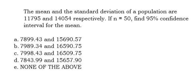 The mean and the standard deviation of a population are
11795 and 14054 respectively. If n = 50, find 95% confidence
interval for the mean.
a. 7899.43 and 15690.57
b. 7989.34 and 16590.75
c. 7998.43 and 16509.75
d. 7843.99 and 15657.90
e. NONE OF THE ABOVE