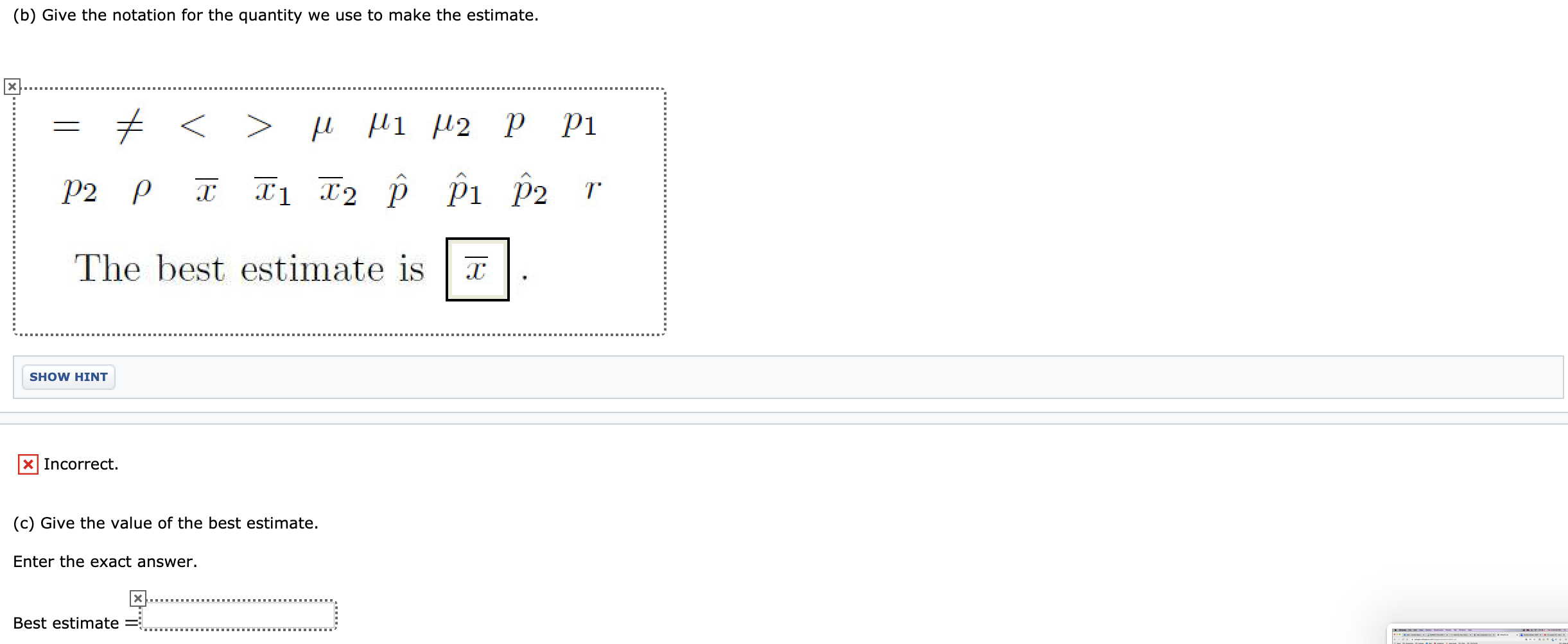 (b) Give the notation for the quantity we use to make the estimate.
tく >
Pi
P2 P
P2
The best estimate is
SHOW HINT
X Incorrect.
(c) Give the value of the best estimate.
Enter the exact answer.
Best estimate =
