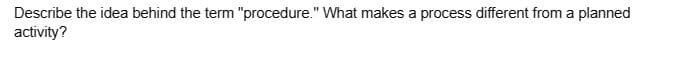 Describe the idea behind the term "procedure." What makes a process different from a planned
activity?