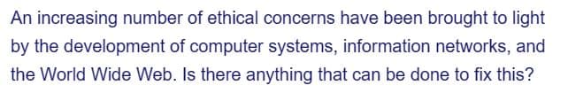 An increasing number of ethical concerns have been brought to light
by the development of computer systems, information networks, and
the World Wide Web. Is there anything that can be done to fix this?