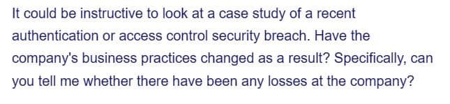 It could be instructive to look at a case study of a recent
authentication or access control security breach. Have the
company's business practices changed as a result? Specifically, can
you tell me whether there have been any losses at the company?