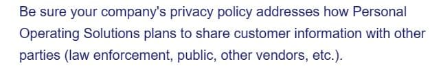 Be sure your company's privacy policy addresses how Personal
Operating Solutions plans to share customer information with other
parties (law enforcement, public, other vendors, etc.).