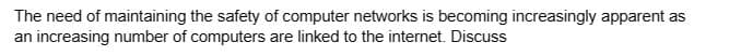 The need of maintaining the safety of computer networks is becoming increasingly apparent as
an increasing number of computers are linked to the internet. Discuss