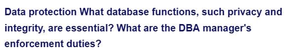 Data protection What database functions, such privacy and
integrity, are essential? What are the DBA manager's
enforcement duties?