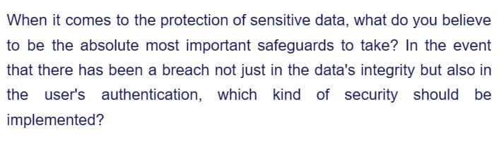 When it comes to the protection of sensitive data, what do you believe
to be the absolute most important safeguards to take? In the event
that there has been a breach not just in the data's integrity but also in
the user's authentication, which kind of security should be
implemented?