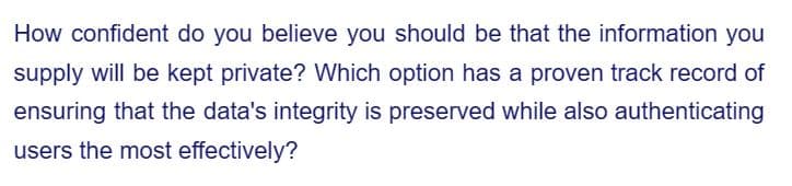 How confident do you believe you should be that the information you
supply will be kept private? Which option has a proven track record of
ensuring that the data's integrity is preserved while also authenticating
users the most effectively?