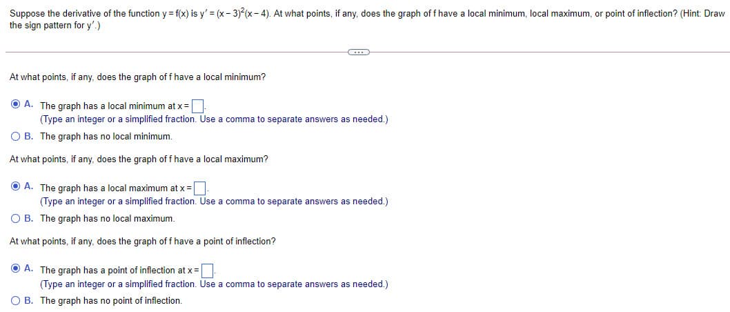 Suppose the derivative of the function y = f(x) is y' = (x- 3) (x- 4). At what points, if any, does the graph of f have a local minimum, local maximum, or point of inflection? (Hint: Draw
the sign pattern for y'.)
At what points, if any, does the graph of f have a local minimum?
O A. The graph has a local minimum at x=|
(Type an integer or a simplified fraction. Use a comma to separate answers as needed.)
O B. The graph has no local minimum.
At what points, if any, does the graph of f have a local maximum?
O A. The araph has a local maximum at x =
(Type an integer or a simplified fraction. Use a comma to separate answers as needed.)
O B. The graph has no local maximum.
At what points, if any, does the graph of f have a point of inflection?
O A. The graph has a point of inflection at x =
(Type an integer or a simplified fraction. Use a comma to separate answers as needed.)
O B. The graph has no point of inflection.
