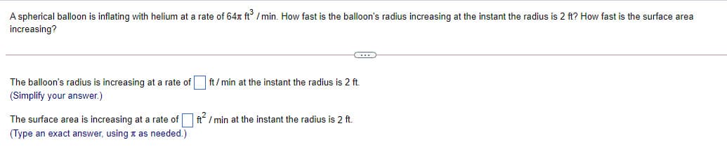 A spherical balloon is inflating with helium at a rate of 64r ft / min. How fast is the balloon's radius increasing at the instant the radius is 2 ft? How fast is the surface area
increasing?
The balloon's radius is increasing at a rate of ft/ min at the instant the radius is 2 ft.
(Simplify your answer.)
The surface area is increasing at a rate of ft/ min at the instant the radius is 2 ft.
(Type an exact answer, using n as needed.)
