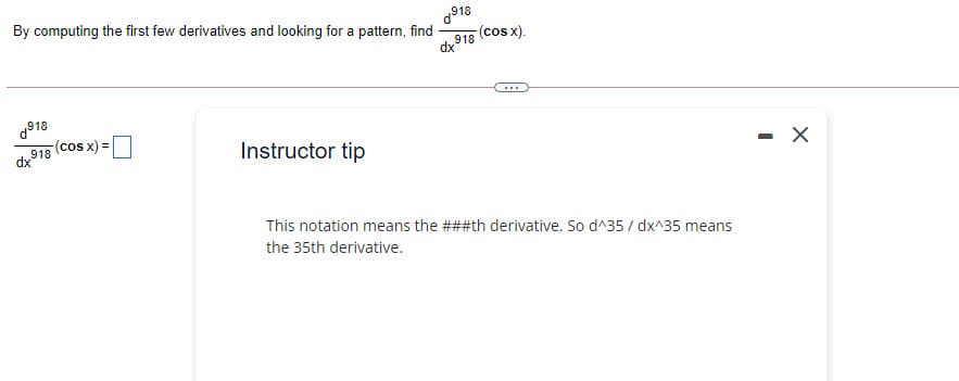 By computing the first few derivatives and looking for a pattern, find
(cos x).
d918
...
(cos x) =
918
dx
Instructor tip
This notation means the ###th derivative. So d^35 / dx^35 means
the 35th derivative.
