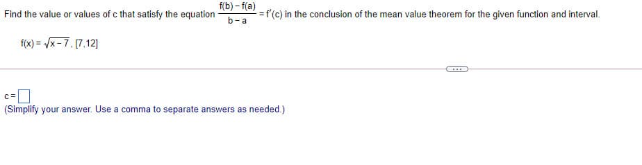 f(b) – f(a)
Find the value or values of c that satisfy the equation
=f'(c) in the conclusion of the mean value theorem for the given function and interval.
b-a
f(x) = /x-7, [7,12]
c=D
(Simplify your answer. Use a comma to separate answers as needed.)
