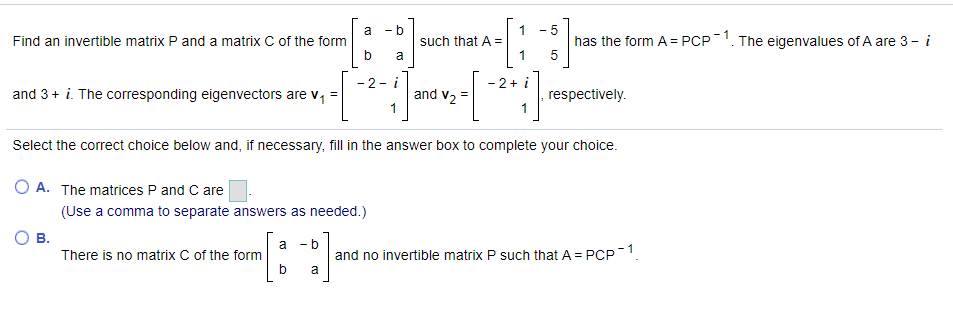 1
such that A =
- b
a
Find an invertible matrix P and a matrix C of the form
has the form A = PCP1. The eigenvalues of A are 3 - i
5
a
- 2- i
and 3+ i. The corresponding eigenvectors are
and v2
, respectively.
Select the correct choice below and, if necessary, fil in the answer box to complete your choice.
O A. The matrices P and C are
(Use a comma to separate answers as needed.)
В.
- b
a
There is no matrix C of the form
and no invertible matrix P such that A = PCP-1.
a
