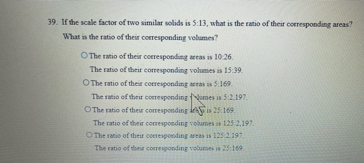 39. If the scale factor of two similar solids is 5:13, what is the ratio of their corresponding areas?
What is the ratio of their corresponding volumes?
O The ratio of their corresponding areas is 10:26.
The ratio of their corresponding volumes is 15:39.
O The ratio of their corresponding areas is 5:169.
The ratio of their correspondingNumes is 5:2,197.
O The ratio of their corresponding drs is 25:169.
The ratio of their corresponding volumes is 125:2,197.
O The ratio of their corresponding areas is 125:2,197.
The ratio of their corresponding volumes is 25:169.
