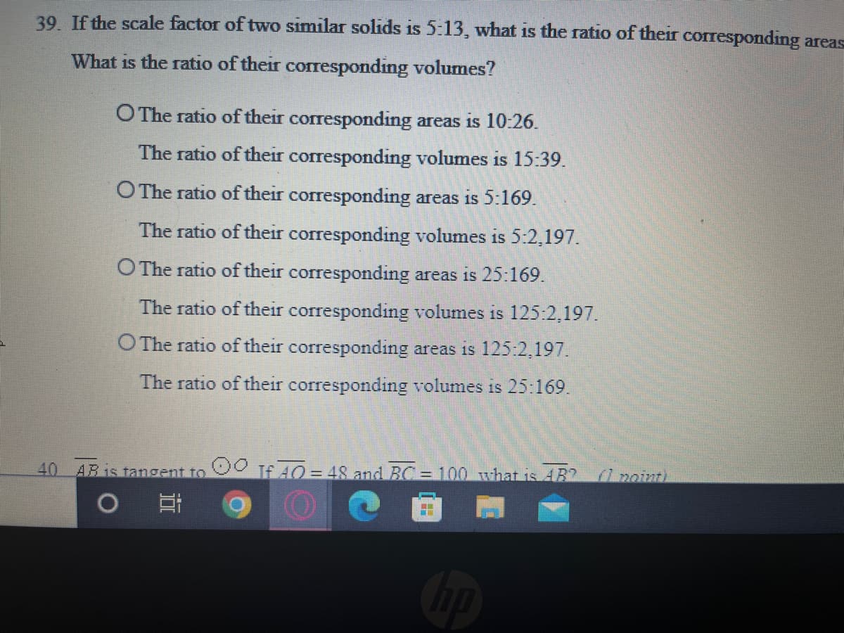 39. If the scale factor of two similar solids is 5:13, what is the ratio of their corresponding areas
What is the ratio of their corresponding volumes?
O The ratio of their corresponding areas is 10:26.
The ratio of their corresponding volumes is 15.39.
O The ratio of their corresponding areas is 5:169.
The ratio of their corresponding volumes is 5:2,197.
O The ratio of their corresponding areas is 25:169.
The ratio of their corresponding volumes is 125:2,197.
O The ratio of their corresponding areas is 125:2,197.
The ratio of their corresponding volumes is 25:169.
40 AB is tangent to
If 40= 48 and BC = 100 what is 4B? 7 pomti
