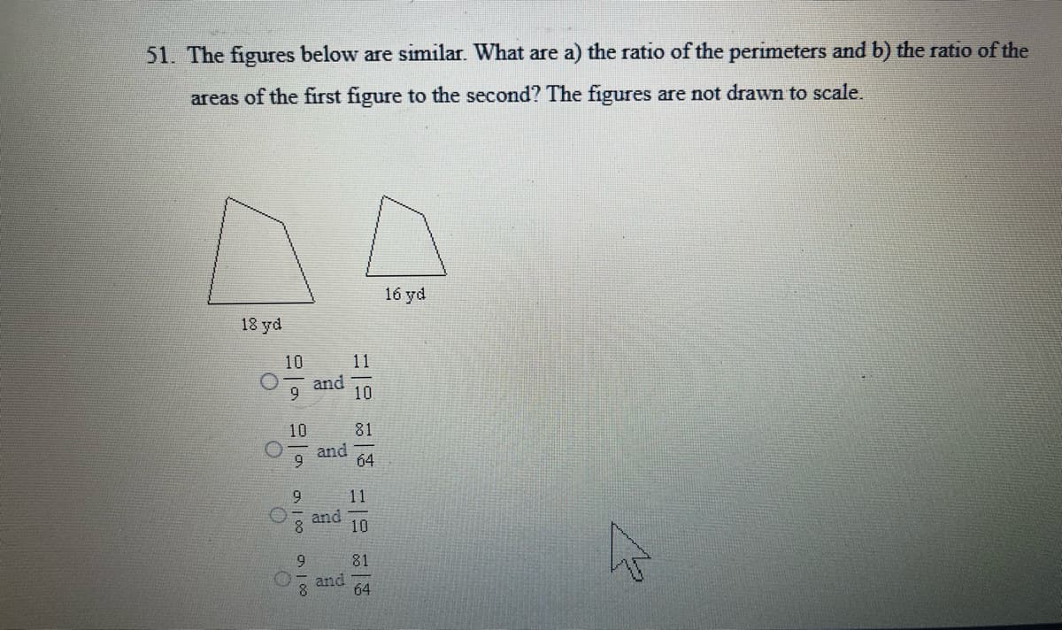 51. The figures below are similar. What are a) the ratio of the perimeters and b) the ratio of the
areas of the first figure to the second? The figures are not drawn to scale.
16 yd
18 yd
10
11
and
9
10
10
81
and
64
9.
11
and
10
9.
81
and
8.
64
