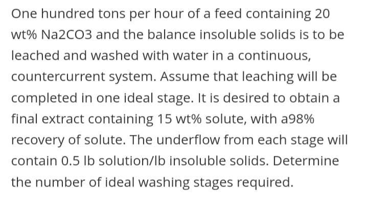 One hundred tons per hour of a feed containing 20
wt% Na2CO3 and the balance insoluble solids is to be
leached and washed with water in a continuous,
countercurrent system. Assume that leaching will be
completed in one ideal stage. It is desired to obtain a
final extract containing 15 wt% solute, with a98%
recovery of solute. The underflow from each stage will
contain 0.5 lb solution/lb insoluble solids. Determine
the number of ideal washing stages required.
