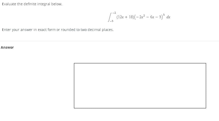 Evaluate the definite integral below.
B
Enter your answer in exact form or rounded to two decimal places.
Answer
(12x+18) (-2x² - 6x − 3)³ dx