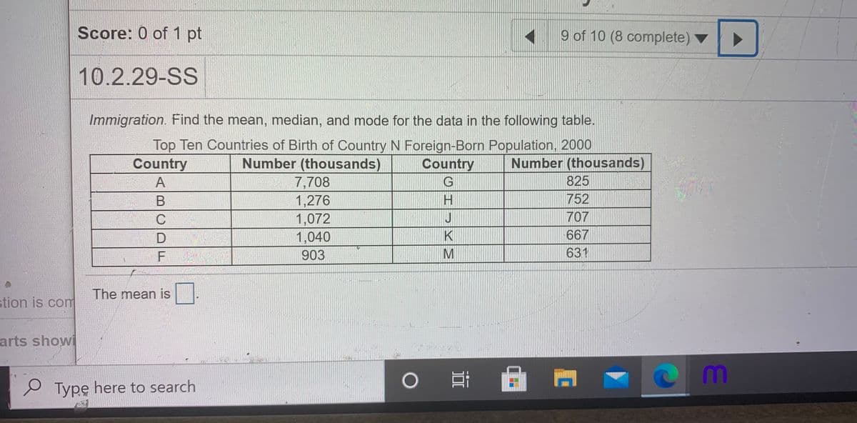 Score: 0 of 1 pt
9 of 10 (8 complete) ▼
10.2.29-SS
Immigration. Find the mean, median, and mode for the data in the following table.
Top Ten Countries of Birth of Country N Foreign-Born Population, 2000
Country
Number (thousands)
Country
Number (thousands)
A
7,708
825
H.
752
1,276
1,072
1,040
707
K
667
F
903
631
The mean is
stion is com
arts showi
Typę here to search
BCDL
