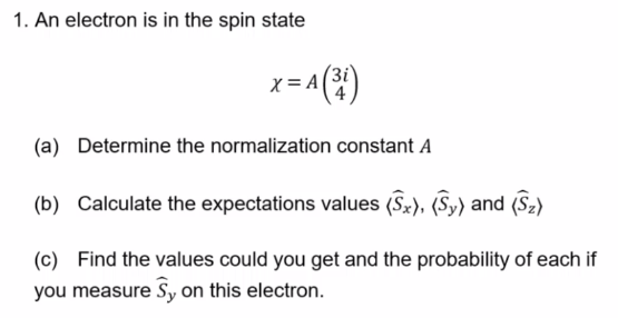 1. An electron is in the spin state
X = A
= A ( ³i)
(a) Determine the normalization constant A
(b) Calculate the expectations values (Sx), (Sy) and (S₂)
(c) Find the values could you get and the probability of each if
you measure Sy on this electron.