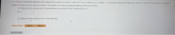 In a 230-burn automobile alternator, the magnetic flux in each turn is -2.50 x 10 cos ut, where is in webers, wis the angular speed of the alternator, and t is in seconds. The alternator is geared to
rotate two times for each engine revolution. The engine is running at an angular speed of 1.00 x 10 r/min.
(a) Determine the induced emf in the alternator as a function of time (Assume E is in V)
E-
(b) Determine the maximum emf in the alternator
Need Help? Road
Submit Answer
www