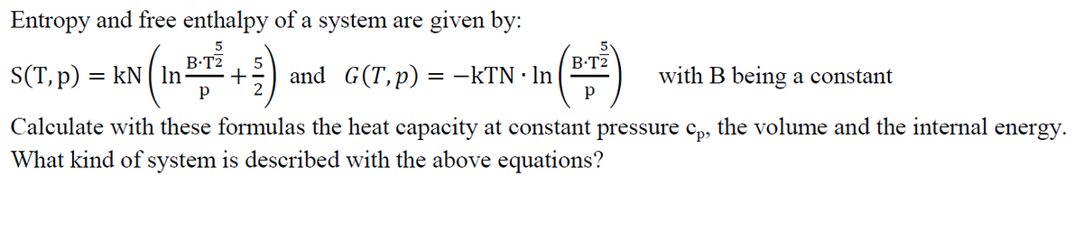 Entropy and free enthalpy of a system are given by:
5
B.TZ
(1³/1² + ²) and G(T,p) = −kTN · ln
P
S(T, p) = kN | In
B.T2
with B being a constant
Calculate with these formulas the heat capacity at constant pressure cp, the volume and the internal energy.
What kind of system is described with the above equations?
P