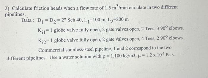 2). Calculate friction heads when a flow rate of 1.5 m³/min circulate in two different
pipelines.
Data: D₁ D₂=2" Sch 40, L₁=100 m, L2-200 m
Kil 1 globe valve fully open, 2 gate valves open, 2 Tees, 3 90° elbows.
K₁2= 1 globe valve fully open, 2 gate valves open, 4 Tees, 2 90° elbows.
Commercial stainless-steel pipeline, 1 and 2 correspond to the two
different pipelines. Use a water solution with p = 1,100 kg/m3, u = 1.2 x 10³ Pa s.