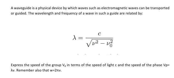 A waveguide is a physical device by which waves such as electromagnetic waves can be transported
or guided. The wavelength and frequency of a wave in such a guide are related by:
X
=
C
√v² - v²
Express the speed of the group Vg in terms of the speed of light c and the speed of the phase Vp=
Av. Remember also that w=2rv.