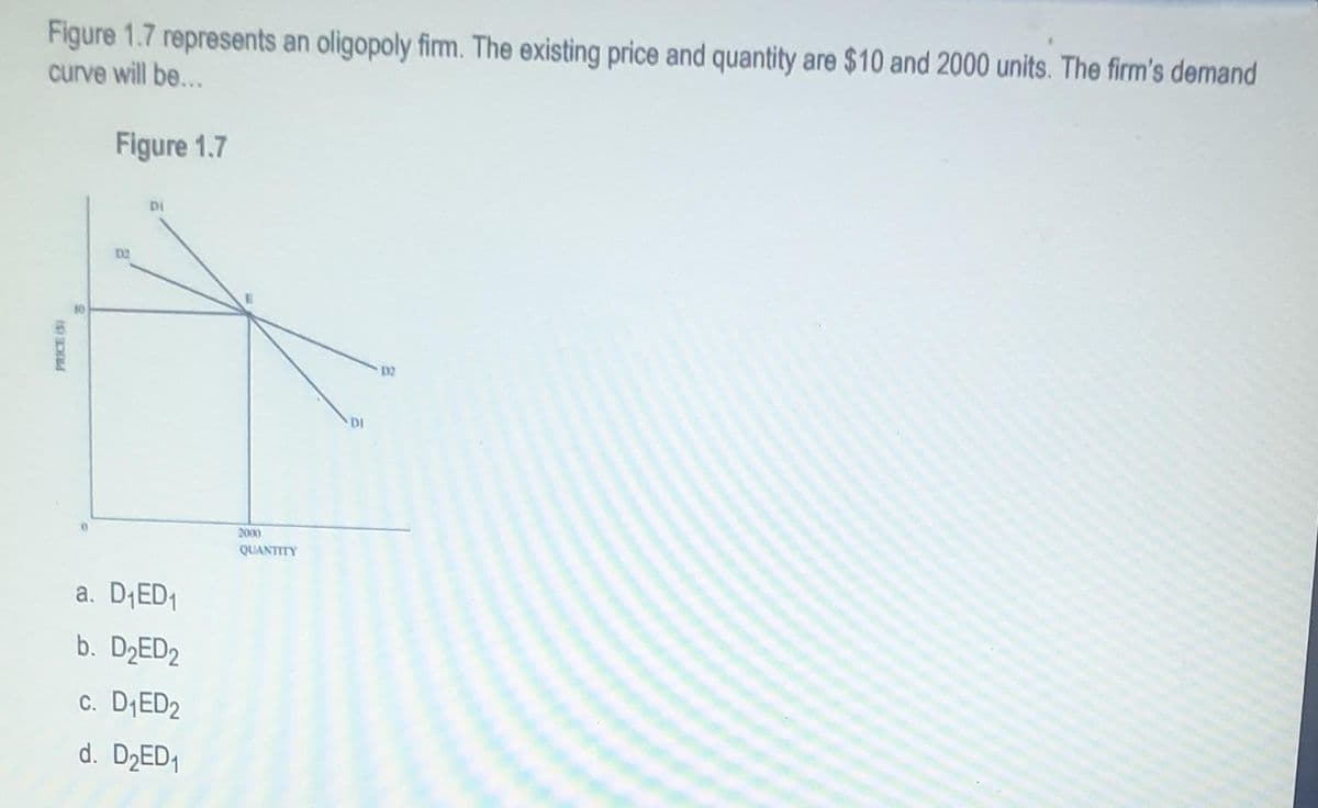 Figure 1.7 represents an oligopoly firm. The existing price and quantity are $10 and 2000 units. The firm's demand
curve will be...
PRICE (S)
Figure 1.7
D2
DI
a. D₁ED₁
b. D₂ED2
c. D₁ED₂
d. D₂ED₁
2000
QUANTITY
DI
132