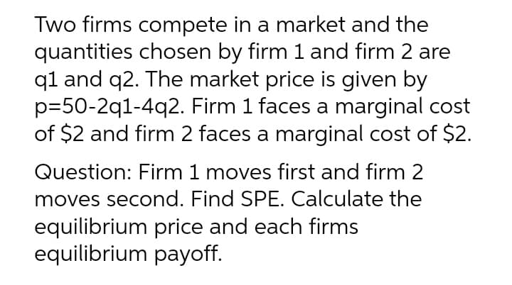 Two firms compete in a market and the
quantities chosen by firm 1 and firm 2 are
q1 and q2. The market price is given by
p=50-2q1-4q2. Firm 1 faces a marginal cost
of $2 and firm 2 faces a marginal cost of $2.
Question: Firm 1 moves first and firm 2
moves second. Find SPE. Calculate the
equilibrium price and each firms
equilibrium payoff.