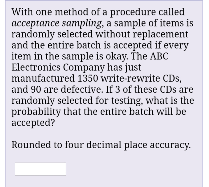 With one method of a procedure called
acceptance sampling, a sample of items is
randomly selected without replacement
and the entire batch is accepted if every
item in the sample is okay. The ABC
Electronics Company has just
manufactured 1350 write-rewrite CDs,
and 90 are defective. If 3 of these CDs are
randomly selected for testing, what is the
probability that the entire batch will be
accepted?
Rounded to four decimal place accuracy.
