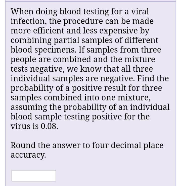 When doing blood testing for a viral
infection, the procedure can be made
more efficient and less expensive by
combining partial samples of different
blood specimens. If samples from three
people are combined and the mixture
tests negative, we know that all three
individual samples are negative. Find the
probability of a positive result for three
samples combined into one mixture,
assuming the probability of an individual
blood sample testing positive for the
virus is 0.08.
Round the answer to four decimal place
аccuracy.
