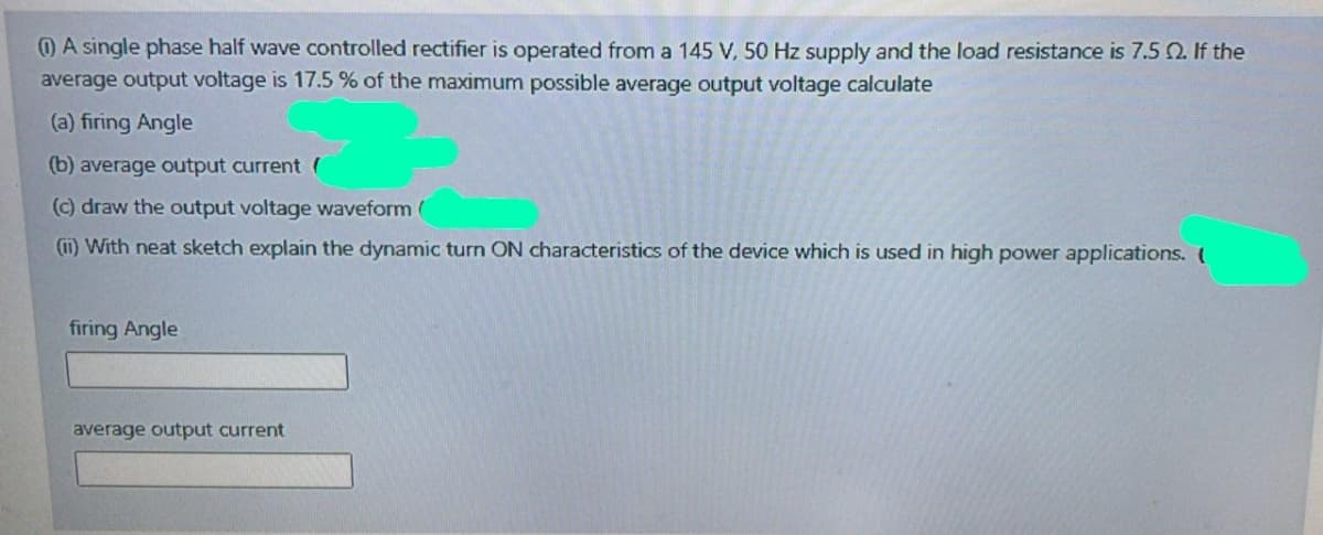 O A single phase half wave controlled rectifier is operated from a 145 V, 50 Hz supply and the load resistance is 7.5 Q. If the
average output voltage is 17.5 % of the maximum possible average output voltage calculate
(a) firing Angle
(b) average output current (
(c) draw the output voltage waveform (
(11) With neat sketch explain the dynamic turn ON characteristics of the device which is used in high power applications. (
firing Angle
average output current
