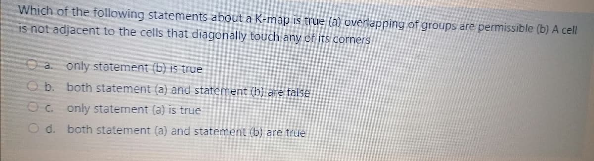 Which of the following statements about a K-map is true (a) overlapping of groups are permissible (b) A cell
is not adjacent to the cells that diagonally touch any of its corners
a. only statement (b) is true
Ob. both statement (a) and statement (b) are false
O c. only statement (a) is true
d. both statement (a) and statement (b) are true
