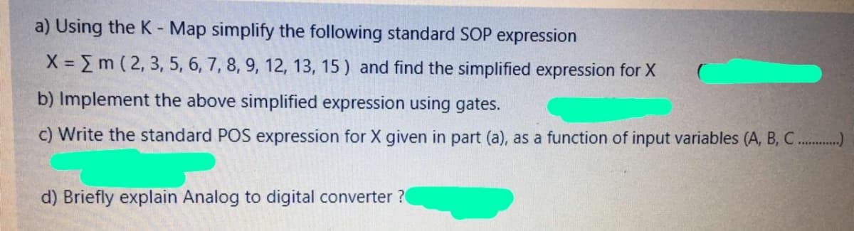 a) Using the K - Map simplify the following standard SOP expression
X Em ( 2, 3, 5, 6, 7, 8, 9, 12, 13, 15 ) and find the simplified expression for X
b) Implement the above simplified expression using gates.
c) Write the standard POS expression for X given in part (a), as a function of input variables (A, B, C.)
d) Briefly explain Analog to digital converter ?
