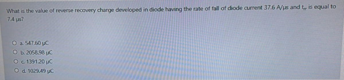 What is the value of reverse recovery charge developed in diode having the rate of fall of diode current 37.6 A/us and t, is equal to
7.4 us?
O a. 547.60 µC
O b. 2058.98 µC
Oc 1391.20 µC
O d. 1029.49 µC
