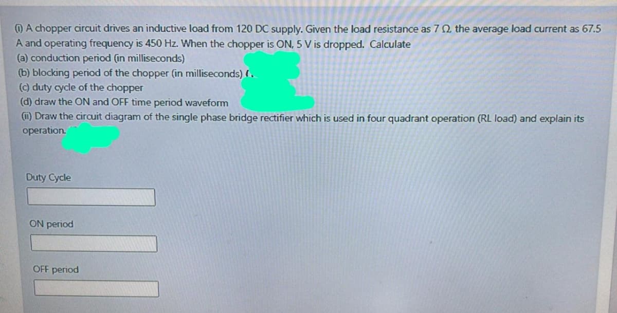 O A chopper circuit drives an inductive load from 120 DC supply. Given the load resistance as 7Q, the average load current as 67.5
A and operating frequency is 450 Hz. When the chopper is ON, 5 V is dropped. Calculate
(a) conduction period (in milliseconds)
(b) blocking period of the chopper (in milliseconds) (.
() duty cycle of the chopper
(d) draw the ON and OFF time period waveform
(i) Draw the cirauit diagram of the single phase bridge rectifier which is used in four quadrant operation (RL load) and explain its
operation.
Duty Cycle
ON period
OFF period
