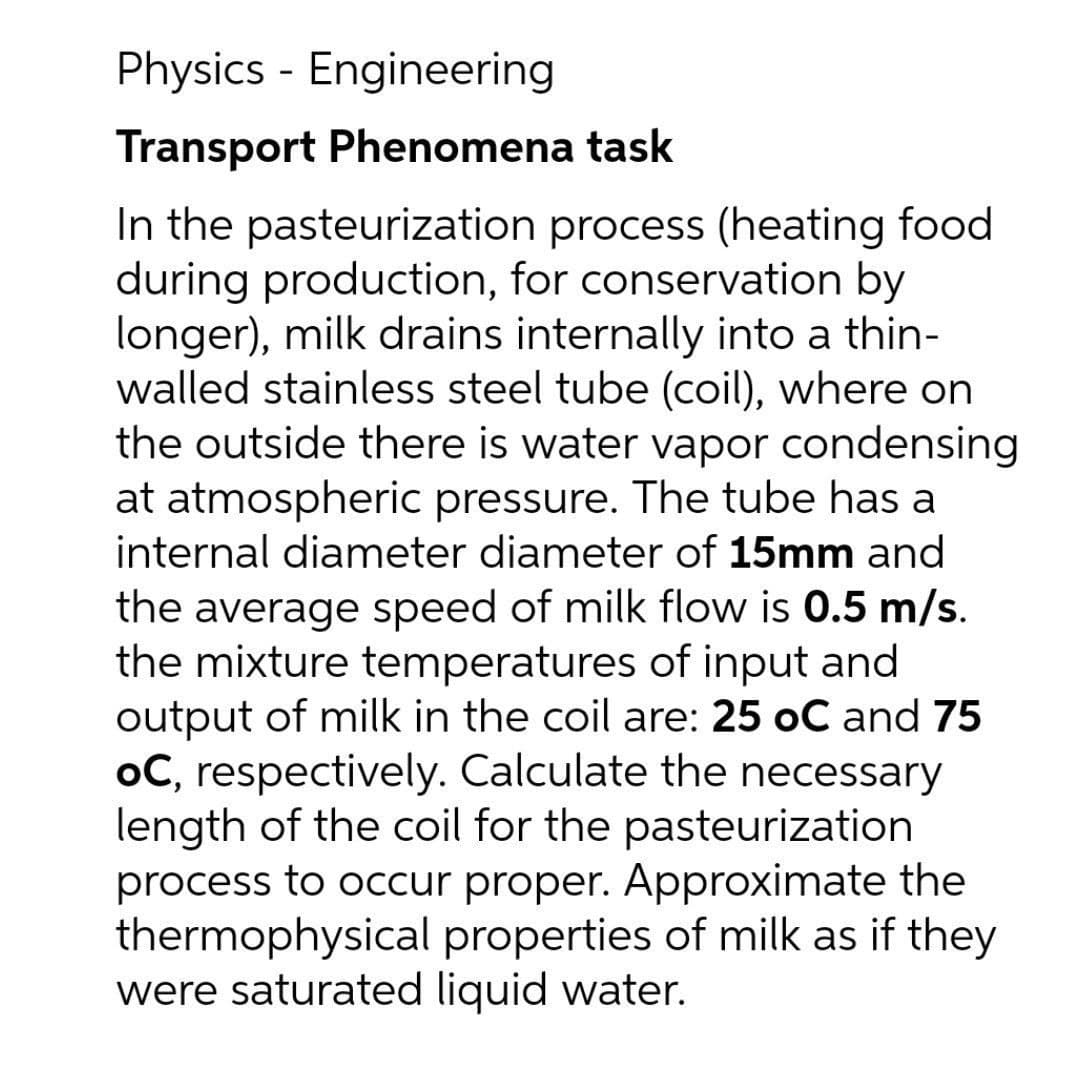 Physics - Engineering
Transport Phenomena task
In the pasteurization process (heating food
during production, for conservation by
longer), milk drains internally into a thin-
walled stainless steel tube (coil), where on
the outside there is water vapor condensing
at atmospheric pressure. The tube has a
internal diameter diameter of 15mm and
the average speed of milk flow is 0.5 m/s.
the mixture temperatures of input and
output of milk in the coil are: 25 oC and 75
oC, respectively. Calculate the necessary
length of the coil for the pasteurization
process to occur proper. Approximate the
thermophysical properties of milk as if they
were saturated liquid water.
