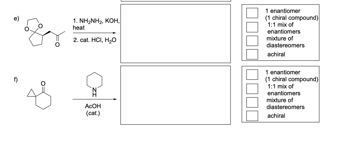 f)
1. NH2NH2, KOH,
heat
2. cat. HCI, H2O
1 enantiomer
(1 chiral compound)
1:1 mix of
enantiomers
mixture of
diastereomers
achiral
AcOH
(cat.)
1 enantiomer
(1 chiral compound)
1:1 mix of
enantiomers
mixture of
diastereomers
achiral