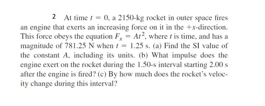 At time t = 0, a 2150-kg rocket in outer space fires
an engine that exerts an increasing force on it in the +x-direction.
This force obeys the equation F, = At², where t is time, and has a
magnitude of 781.25 N when t = 1.25 s. (a) Find the SI value of
the constant A, including its units. (b) What impulse does the
engine exert on the rocket during the 1.50-s interval starting 2.00 s
after the engine is fired? (c) By how much does the rocket's veloc-
ity change during this interval?
