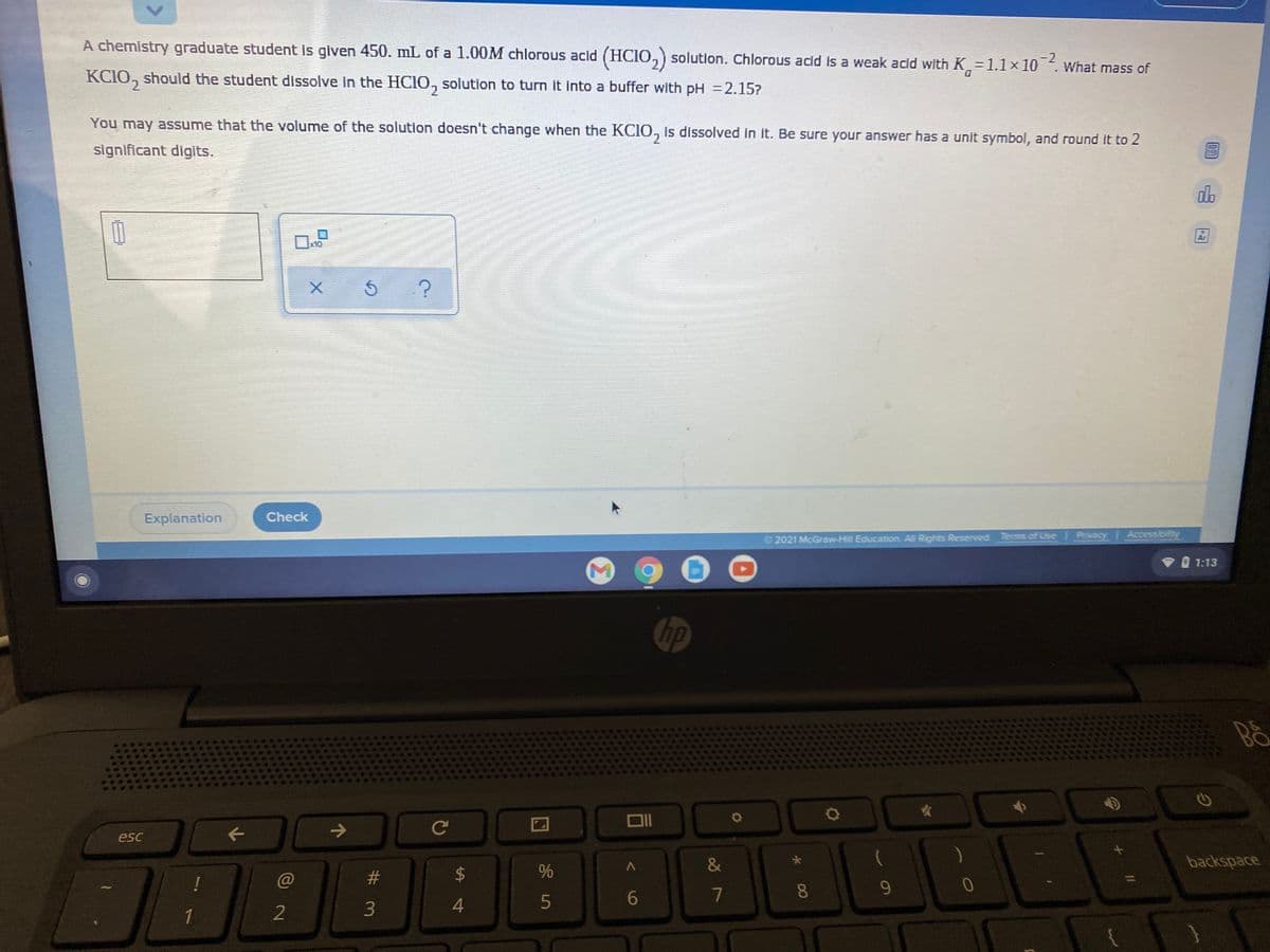 A chemistry graduate student is given 450. mL of a 1.00M chlorous acid (HCIO,) solution. Chlorous acid is a weak acid with K=1.1x 10. What mass of
-2
D.
KCIO, should the student dissolve in the HCIO, solution to turn it into a buffer with pH =2.15?
You may assume that the volume of the solution doesn't change when the KCIO, is dissolved in it. Be sure your answer has a unit symbol, and round it to 2
significant digits.
do
x10
Explanation
Check
© 2021 McGraw-Hill Education. All Rights Reserved Tems of Use Privacy Accessibility
V O 1:13
hp
B&
esc
&
backspace
23
6.
7
8.
9.
2
3
5
1
