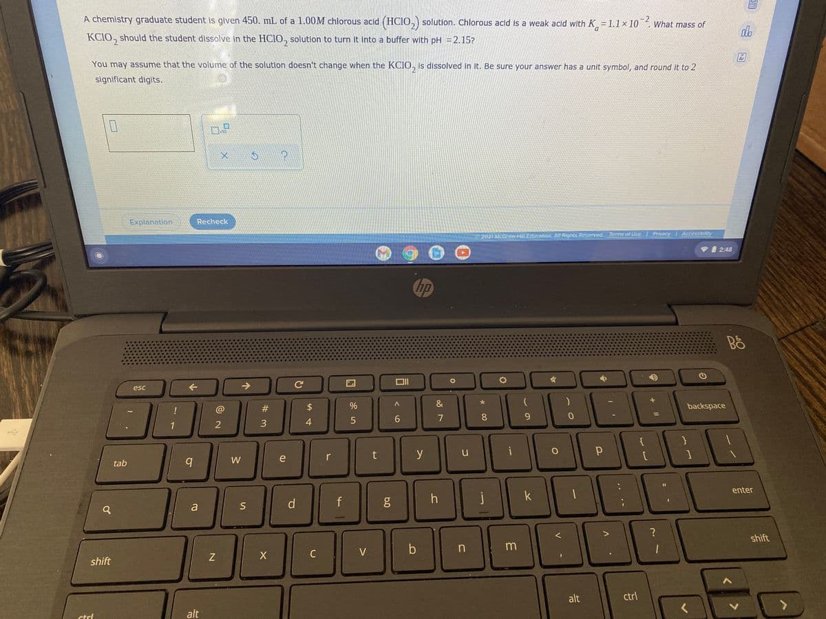 A chemistry graduate student is given 450. mL of a 1.00M chlorous acid (HCIO,) solution. Chlorous acid is a weak acid with K=1.1×10 What mass of
-2
do
D.
KCIO, should the student dissolve in the HCIO, solution to turn it into a buffer with pH =2.15?
2.
Ar
You may assume that the volume of the solution doesn't change when the KCIO, is dissolved in it. Be sure your answer has a unit symbol, and round it to 2
2
significant digits.
Explanation
Recheck
2021 McGraw-Hill Education. All Rights Reserved.
Terms of Use Privacy Accessibility
I 2:48
hp
Bồ
->
esc
#
&
backspace
!
@
%3D
6.
7
9.
1
3
4.
{
t
y
u
W
e
tab
enter
f
j
k
S
d.
a
shift
V
shift
alt
ctrl
alt
ctrl
* 00
%24
