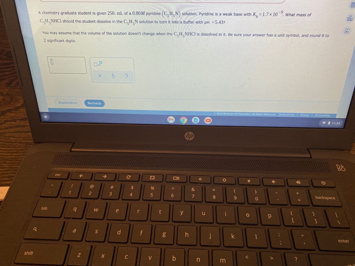 -9
9.
A chemistry graduate student is given 250. mL of a 0.80M pyridine (C_H,N) solution. Pyridine is a weak base with K, = 1.7x 10. What mass of
C-H-NHC1 should the student dissolve in the C-H-N solution to turn it into a buffer with pH =5.43?
5*5
Ar
You may assume that the volume of the solution doesn't change when the C.H.NHCI is dissolved in it. Be sure your answer has a unit symbol, and round it to
2 significant digits.
x10
Explanation
Recheck
2021 McGraw-Hill Education. All Rights Reserved Terms of Use Privacy Accessibility
71:33
hp
Bố
esc
->
@
2#
24
&
backspace
1
2
4
7
9.
%3D
{
tab
W
e
r
t
y
%3D
a
d
f
j
k
enter
shift
C
V
b
in
m
+||
* 00
6.0
