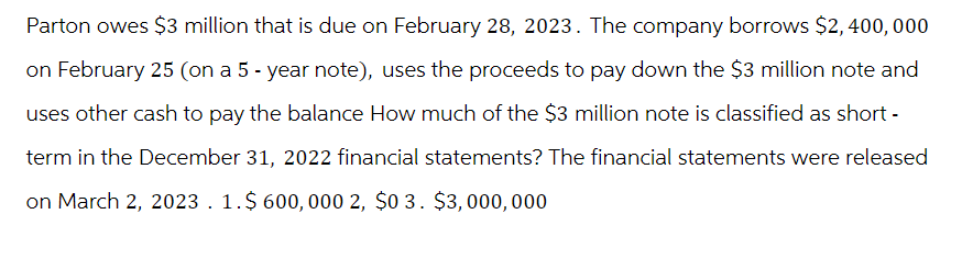 Parton owes $3 million that is due on February 28, 2023. The company borrows $2,400,000
on February 25 (on a 5-year note), uses the proceeds to pay down the $3 million note and
uses other cash to pay the balance How much of the $3 million note is classified as short-
term in the December 31, 2022 financial statements? The financial statements were released
on March 2, 2023. 1.$ 600,000 2, $0 3. $3,000,000