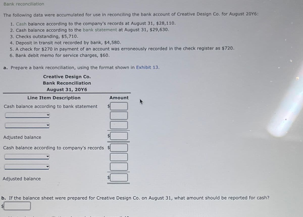 Bank reconciliation
The following data were accumulated for use in reconciling the bank account of Creative Design Co. for August 20Y6:
1. Cash balance according to the company's records at August 31, $28,110.
2. Cash balance according to the bank statement at August 31, $29,630.
3. Checks outstanding, $5,710.
4. Deposit in transit not recorded by bank, $4,580.
5. A check for $270 in payment of an account was erroneously recorded in the check register as $720.
6. Bank debit memo for service charges, $60.
a. Prepare a bank reconciliation, using the format shown in Exhibit 13.
Creative Design Co.
Bank Reconciliation
August 31, 20Y6
Line Item Description
Cash balance according to bank statement $
Amount
Adjusted balance
Cash balance according to company's records $
Adjusted balance
b. If the balance sheet were prepared for Creative Design Co. on August 31, what amount should be reported for cash?