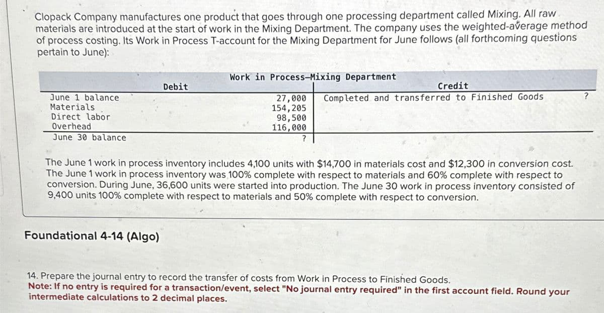 Clopack Company manufactures one product that goes through one processing department called Mixing. All raw
materials are introduced at the start of work in the Mixing Department. The company uses the weighted-average method
of process costing. Its Work in Process T-account for the Mixing Department for June follows (all forthcoming questions
pertain to June):
June 1 balance
Materials
Direct labor
Overhead
June 30 balance
Debit
Foundational 4-14 (Algo)
Work in Process-Mixing Department
27,000
154,205
98,500
116,000
?
Credit
Completed and transferred to Finished Goods
The June 1 work in process inventory includes 4,100 units with $14,700 in materials cost and $12,300 in conversion cost.
The June 1 work in process inventory was 100% complete with respect to materials and 60% complete with respect to
conversion. During June, 36,600 units were started into production. The June 30 work in process inventory consisted of
9,400 units 100% complete with respect to materials and 50% complete with respect to conversion.
14. Prepare the journal entry to record the transfer of costs from Work in Process to Finished Goods.
Note: If no entry is required for a transaction/event, select "No journal entry required" in the first account field. Round your
intermediate calculations to 2 decimal places.
?