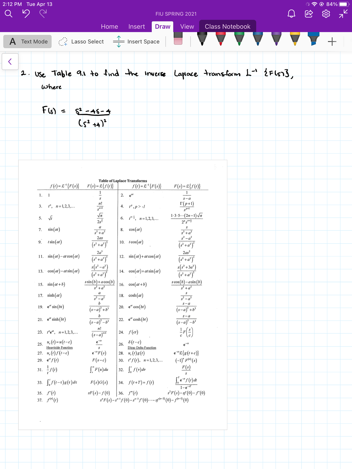 2:12 РМ Tuе Apr 13
84%
FIU SPRING 2021
Home
Insert
Draw
View
Class Notebook
A Text Mode
Lasso Select
Insert Space
2. Use Table 9.1 to find the inwerse Laplace transform L" ŹFIS1},
where
Fis) =
S2 -48-4
Table of Laplace Transforms
f(1)= £*{F(s)}_F(s) = L{f(}
S() =L*{F(s}}
F(s)= 2{f(1)}
1.
1
2. еа
S-a
r(p+1)
n!
3.
", п%31,2,3,...
4.
",p> -1
1-3-5..-(2n –1)Va
2"s"}
5. Vi
6. 1", n=1,2,3,...
2s
a
7.
sin (at)
8. cos(at)
g² +a?
g² -a?
2as
9. t sin(at)
10. i cos(at)
(s* +a*)°
2a
2as?
11. sin(at)- at cos (at)
12. sin(at)+ at cos(at)
s(s² -a')
13. cos(at)– at sin (at)
14. cos(at)+at sin(at)
(s* +a*)'
s sin (b)+a cos(b)
g² +a²
16. cos(at +b)
s cos (b)– a sin(b)
s² +a?
15. sin(at + b)
a
17. sinh(at)
18. cosh(at)
S-a
19. е" sin (bl)
20. e" сos(b)
(s-a) +b?
(s-a) +b?
S-a
21. e" sinh(bt)
22. e" cosh(bt)
(s-a) -b²
(s-a) -b²
n!
23. "е", пъ1,2,3,...
(s-a)*
24. f(ct)
u. (1) = u(t-c)
8(t-c)
e
25.
Heaviside Function
26.
Dirac Delta Function
28. и. ():()
e
e "£{s(++c}}
(-1)" fl^ (s)
F(s)
27. u. (1)f (1-c)
e"F(s)
F(s-c)
29. e“ f (t)
30. "f(0), п-31,2,3,...
32. f(v)dv
31.
33. S(1-1)g(+)dt
F(s)G(s)
34. f(t+T)= f (t)
1-e-s7
sF(s)-f(0)
s'F(s)-sf (0)- f'(0)
35. f'(t)
37. fl" (1)
36. f"(t)
s'F(s)-s"!f(0)-s*²f"(0)..--sple-9 (0)– fl-) (0)
