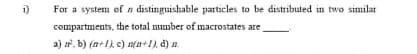 i)
For a system ef n distinguishable particles to be distributed in two similar
compartments, the total number of macrostates are
a) . b) (n+1) c) n(a+1), d) n.
