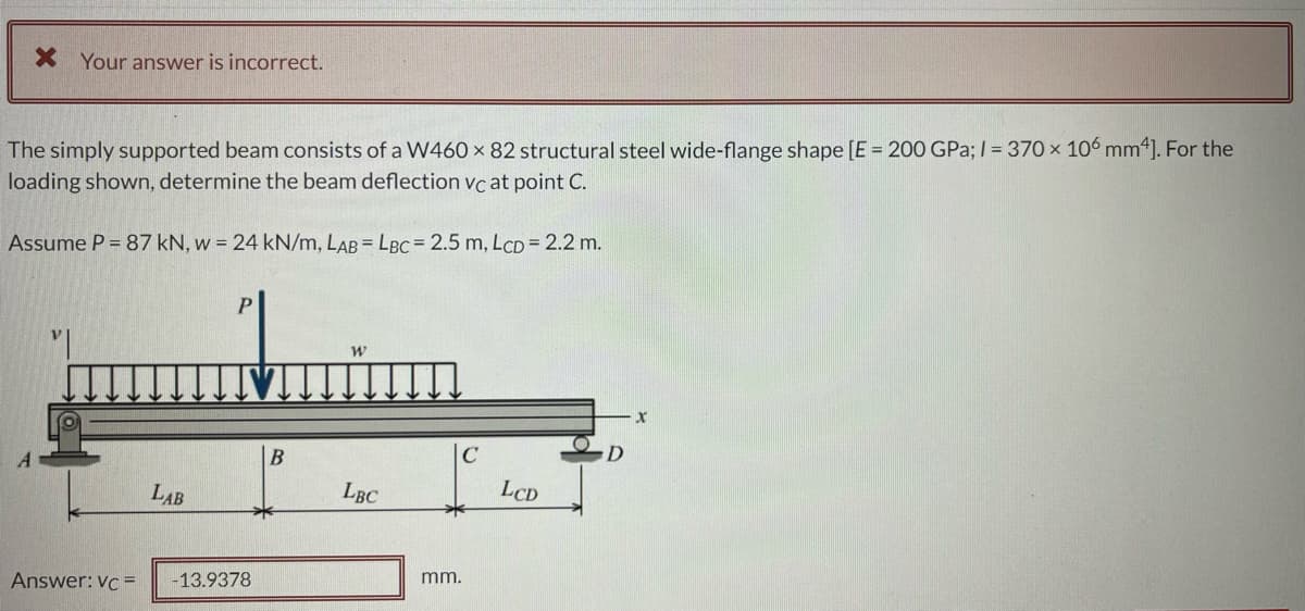 Your answer is incorrect.
The simply supported beam consists of a W460 x 82 structural steel wide-flange shape [E = 200 GPa; I = 370 x 106 mm4]. For the
loading shown, determine the beam deflection vc at point C.
Assume P = 87 kN, w = 24 kN/m, LAB = LBC = 2.5 m, LCD = 2.2 m.
LAB
LBC
LCD
Answer: vc =
-13.9378
mm.
