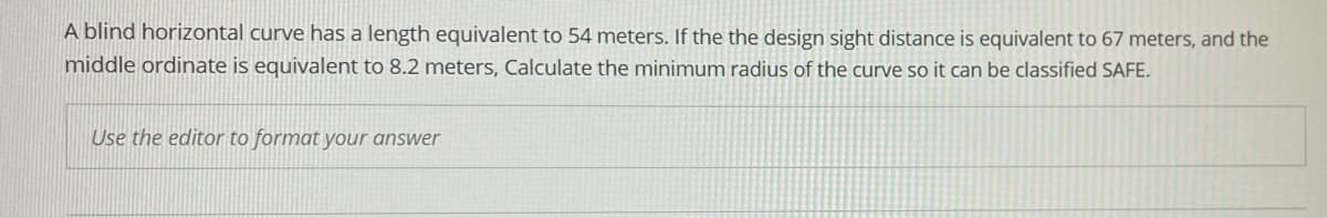 A blind horizontal curve has a length equivalent to 54 meters. If the the design sight distance is equivalent to 67 meters, and the
middle ordinate is equivalent to 8.2 meters, Calculate the minimum radius of the curve so it can be classified SAFE.
Use the editor to format your answer
