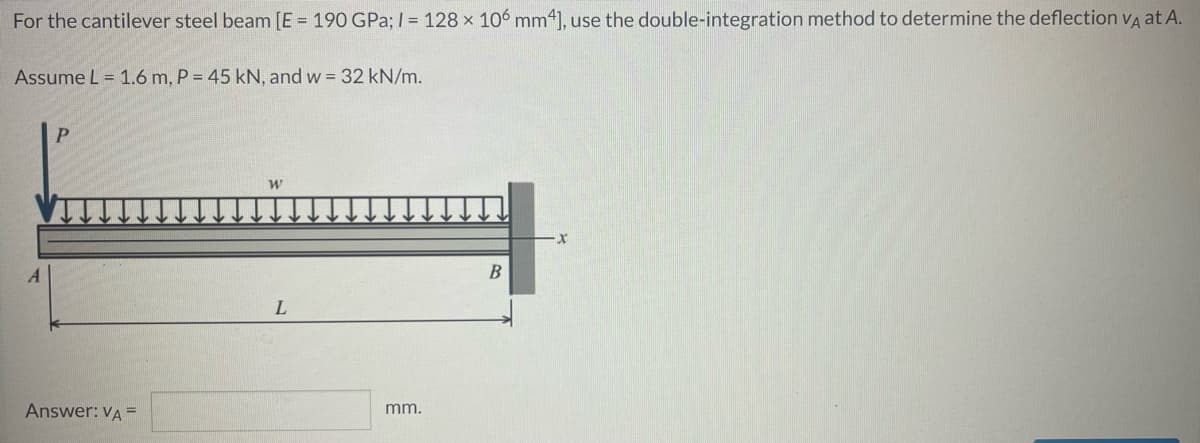 For the cantilever steel beam [E = 190 GPa; I = 128 x 106 mm4), use the double-integration method to determine the deflection va at A.
Assume L = 1.6 m, P = 45 kN, and w = 32 kN/m.
В
Answer: VA =
mm.
